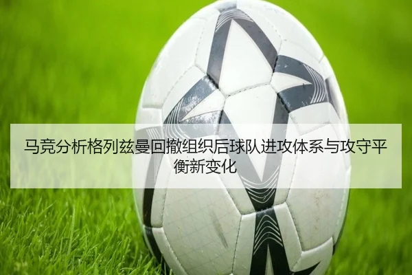 马竞分析格列兹曼回撤组织后球队进攻体系与攻守平衡新变化