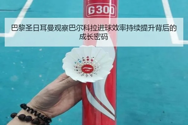 巴黎圣日耳曼观察巴尔科拉进球效率持续提升背后的成长密码