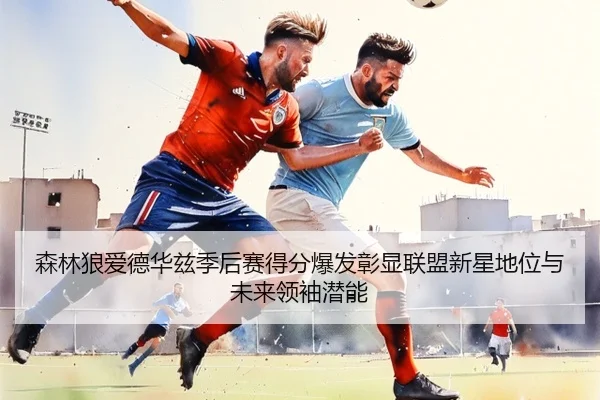 森林狼爱德华兹季后赛得分爆发彰显联盟新星地位与未来领袖潜能