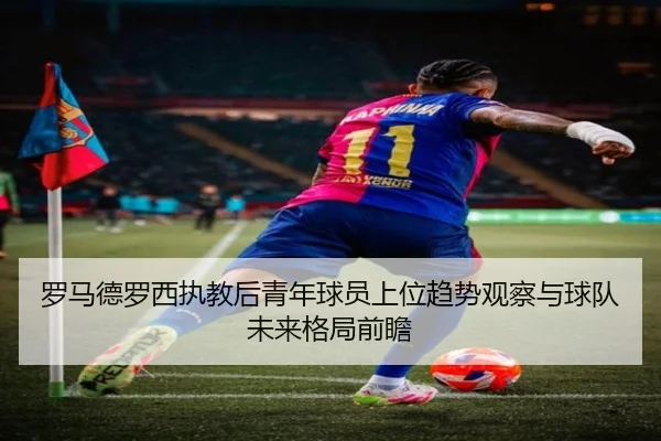 罗马德罗西执教后青年球员上位趋势观察与球队未来格局前瞻