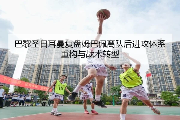 巴黎圣日耳曼复盘姆巴佩离队后进攻体系重构与战术转型