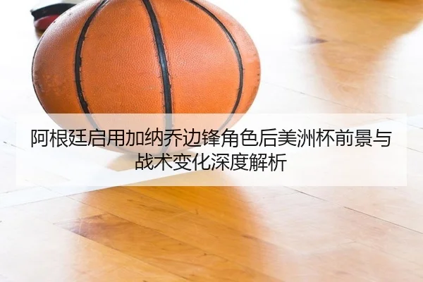 阿根廷启用加纳乔边锋角色后美洲杯前景与战术变化深度解析