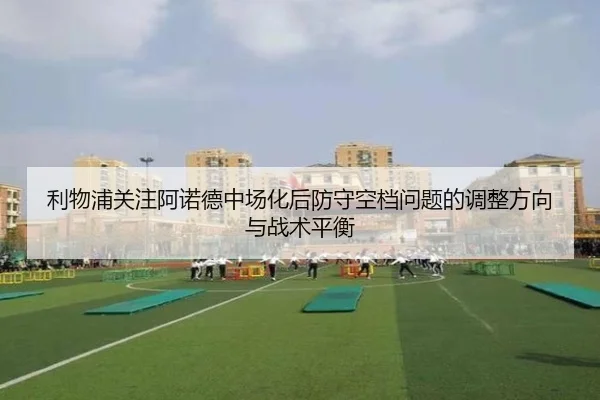 利物浦关注阿诺德中场化后防守空档问题的调整方向与战术平衡