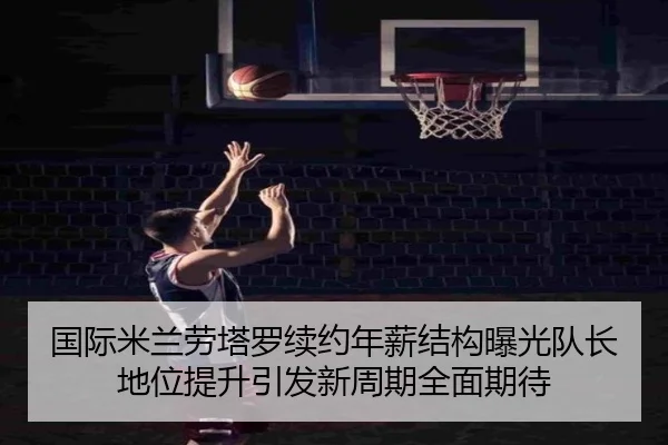 国际米兰劳塔罗续约年薪结构曝光队长地位提升引发新周期全面期待