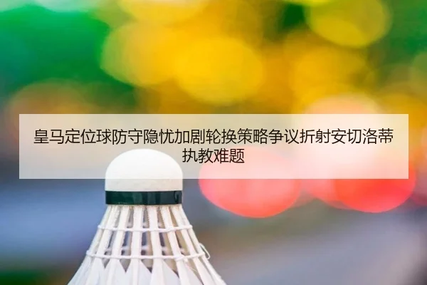 皇马定位球防守隐忧加剧轮换策略争议折射安切洛蒂执教难题